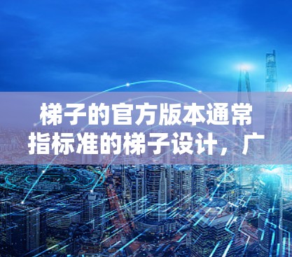 梯子的官方版本通常指标准的梯子设计，广泛应用于装修、建筑、医疗和建筑等领域的使用。以下是关于梯子官方版本的详细指南