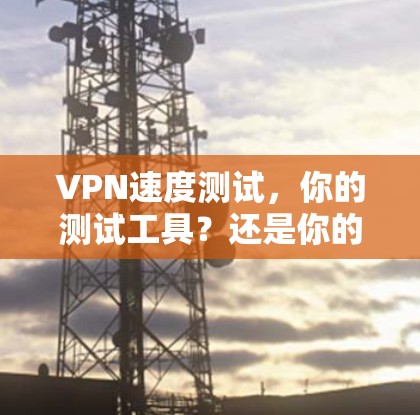 VPN速度测试，你的测试工具？还是你的敌人？