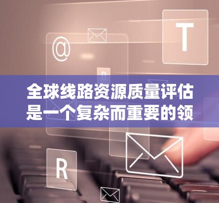 全球线路资源质量评估是一个复杂而重要的领域，它对全球经济、环境和社会有着深远的影响。以下是对该领域的系统梳理
