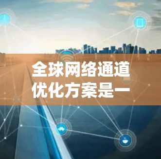 全球网络通道优化方案是一个复杂的系统工程，需要综合考虑多个因素以确保网络环境的高效、稳定和合规。以下是对该方案的详细分析和优化建议