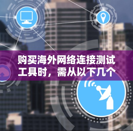 购买海外网络连接测试工具时，需从以下几个关键方面进行评估和决策
