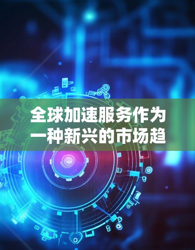 全球加速服务作为一种新兴的市场趋势,正在全球范围内迅速发展,成为推动经济发展和技术创新的重要力量。以下是对全球加速服务的综合分析 全球加速服务作为一种新兴的市场趋势,正在全球范围内迅速发展,成为推动经济发展和技术创新的重要力量。以下是对全球加速服务的综合分析
