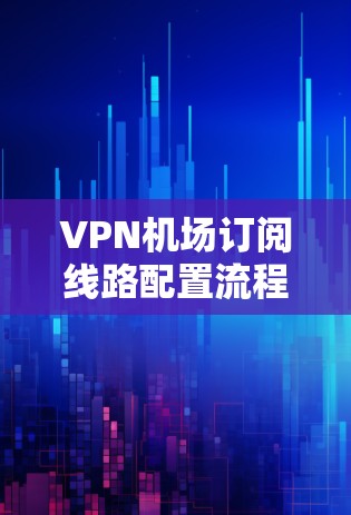 VPN机场订阅线路配置流程，从技术到应用的全面解决方案