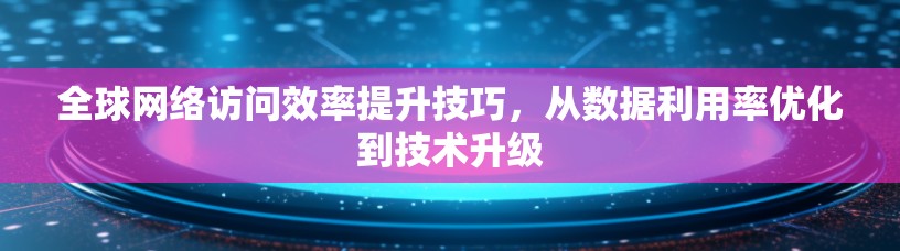 全球网络访问效率提升技巧,从数据利用率优化到技术升级 全球网络访问效率提升技巧,从数据利用率优化到技术升级