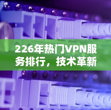 226年热门VPN服务排行,技术革新与安全突破 226年热门VPN服务排行,技术革新与安全突破