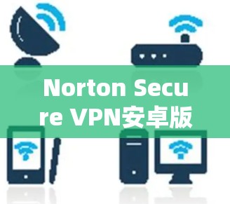 Norton Secure VPN安卓版,安全连接安卓设备教程 Norton Secure VPN安卓版,安全连接安卓设备教程