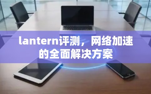 lantern评测,网络加速的全面解决方案 lantern评测,网络加速的全面解决方案