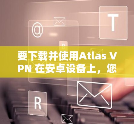 要下载并使用Atlas VPN 在安卓设备上，您可以按照以下步骤操作
