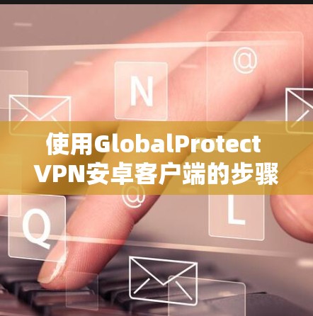 使用GlobalProtect VPN安卓客户端的步骤如下 使用GlobalProtect VPN安卓客户端的步骤如下