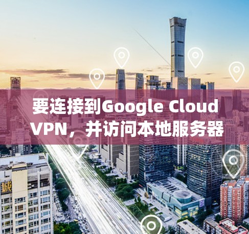 要连接到Google Cloud VPN，并访问本地服务器，您可以按照以下步骤操作