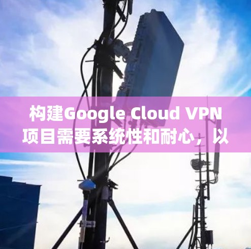 构建Google Cloud VPN项目需要系统性和耐心，以下是详细的步骤指南
