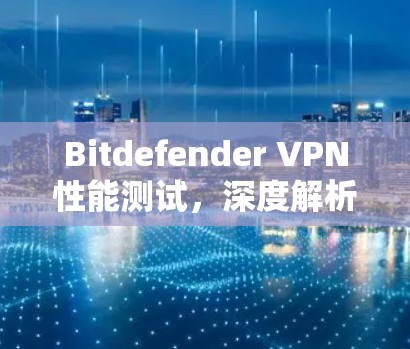 Bitdefender VPN性能测试,深度解析速度与稳定性 Bitdefender VPN性能测试,深度解析速度与稳定性