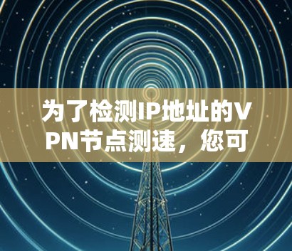 为了检测IP地址的VPN节点测速,您可以按照以下步骤进行操作 为了检测IP地址的VPN节点测速,您可以按照以下步骤进行操作