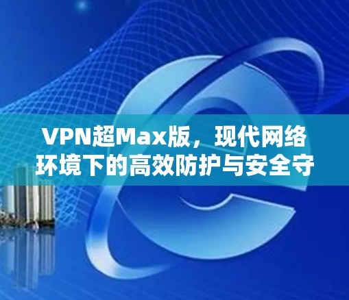 VPN超Max版，现代网络环境下的高效防护与安全守护