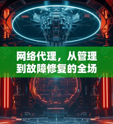 网络代理,从管理到故障修复的全场景解决方案 网络代理,从管理到故障修复的全场景解决方案