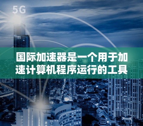 国际加速器是一个用于加速计算机程序运行的工具。它们通常通过各种方法将程序缓存到磁盘上，从而提高程序运行速度。以下是一些常见的国际加速器和下载链接，供您参考