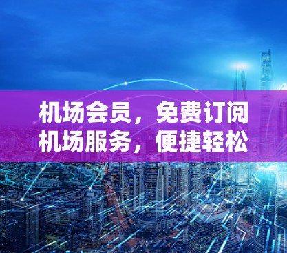 机场会员，免费订阅机场服务，便捷轻松地享受机场设施