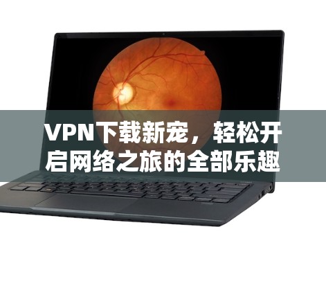 VPN下载新宠,轻松开启网络之旅的全部乐趣 VPN下载新宠,轻松开启网络之旅的全部乐趣