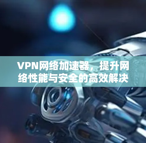 VPN网络加速器,提升网络性能与安全的高效解决方案 VPN网络加速器,提升网络性能与安全的高效解决方案