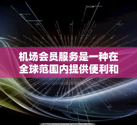 机场会员服务是一种在全球范围内提供便利和优惠的会员制服务，帮助旅客更好地享受机场的设施和资源。以下是机场会员服务的主要内容