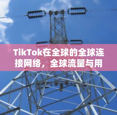 TikTok在全球的全球连接网络,全球流量与用户体验的深度融合 TikTok在全球的全球连接网络,全球流量与用户体验的深度融合