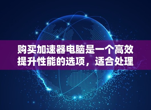 购买加速器电脑是一个高效提升性能的选项,适合处理复杂任务。以下是一个有条理的总结,适用于根据上述问题进行选择 购买加速器电脑是一个高效提升性能的选项,适合处理复杂任务。以下是一个有条理的总结,适用于根据上述问题进行选择