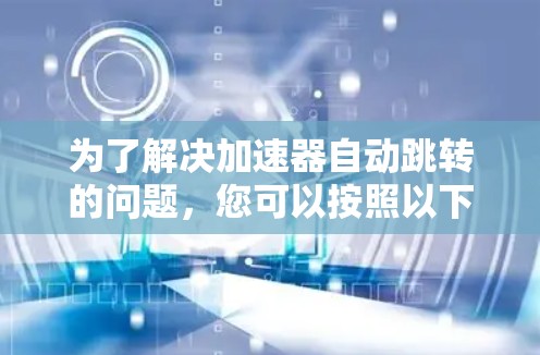 为了解决加速器自动跳转的问题,您可以按照以下步骤进行处理 为了解决加速器自动跳转的问题,您可以按照以下步骤进行处理