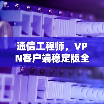 通信工程师,VPN客户端稳定版全面解析(附下载) 通信工程师,VPN客户端稳定版全面解析(附下载)