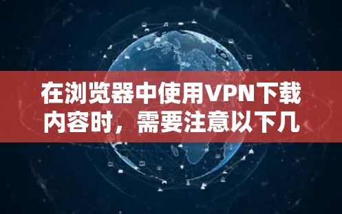 在浏览器中使用VPN下载内容时，需要注意以下几点