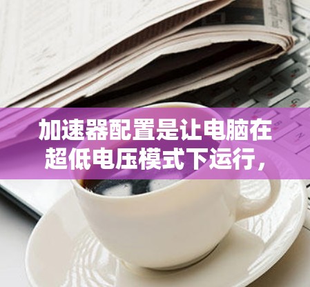 加速器配置是让电脑在超低电压模式下运行,以减少能耗。以下是详细的加速器配置要求,包括配置文件、安装步骤、安全注意事项和兼容性建议 加速器配置是让电脑在超低电压模式下运行,以减少能耗。以下是详细的加速器配置要求,包括配置文件、安装步骤、安全注意事项和兼容性建议