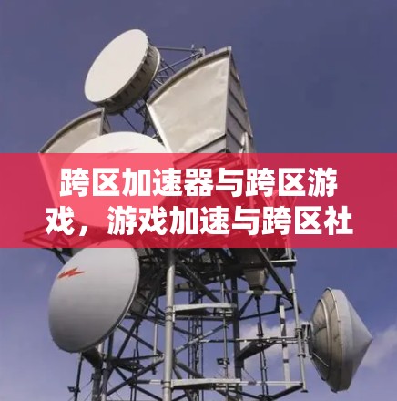 跨区加速器与跨区游戏，游戏加速与跨区社交的完美结合