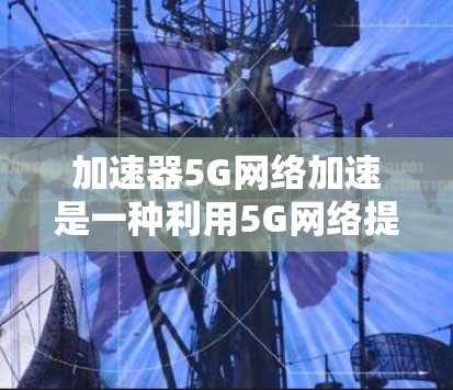 加速器5G网络加速是一种利用5G网络提升手机性能的工具，通过加速特定的应用或任务，提高处理速度和效率。以下是关于该技术的详细总结
