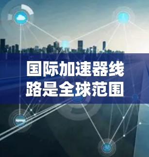 国际加速器线路是全球范围内参与加速器技术研发和应用的重要组成部分，涵盖了材料、结构、功率、能源、国际合作等多个方面。以下是对国际加速器线路的详细总结
