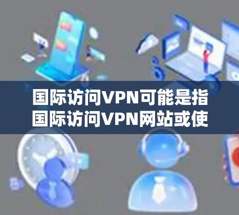 国际访问VPN可能是指国际访问VPN网站或使用VPN进行国际视频会议。以下是一些可能的解释和建议 国际访问VPN可能是指国际访问VPN网站或使用VPN进行国际视频会议。以下是一些可能的解释和建议