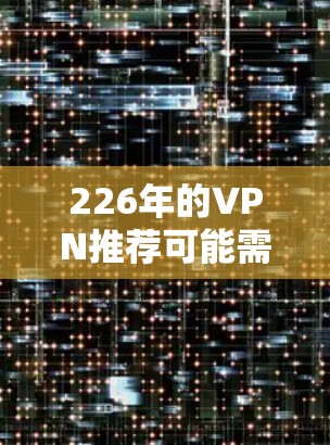 226年的VPN推荐可能需要基于某些特定的考虑,因为226年已经过去了,但如果您指的是226年的技术或趋势,以下是几个可能的推荐方向 226年的VPN推荐可能需要基于某些特定的考虑,因为226年已经过去了,但如果您指的是226年的技术或趋势,以下是几个可能的推荐方向